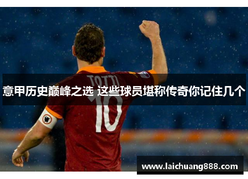 意甲历史巅峰之选 这些球员堪称传奇你记住几个 意甲历史巅峰之选 这些球员堪称传奇你记住几个